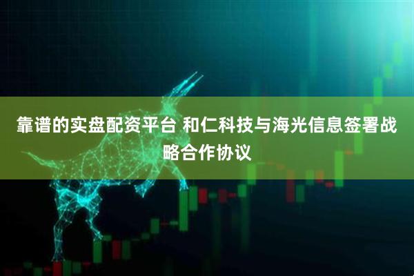靠谱的实盘配资平台 和仁科技与海光信息签署战略合作协议