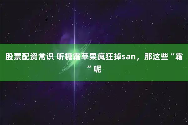 股票配资常识 听糖霜苹果疯狂掉san，那这些“霜”呢