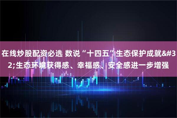 在线炒股配资必选 数说“十四五”生态保护成就 生态环境获得感、幸福感、安全感进一步增强