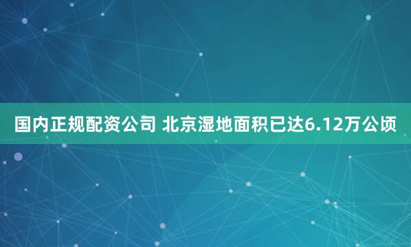 国内正规配资公司 北京湿地面积已达6.12万公顷