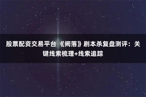 股票配资交易平台 《阙落》剧本杀复盘测评：关键线索梳理+线索追踪