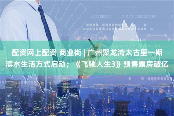 配资网上配资 商业街 | 广州聚龙湾太古里一期滨水生活方式启动；《飞驰人生3》预售票房破亿
