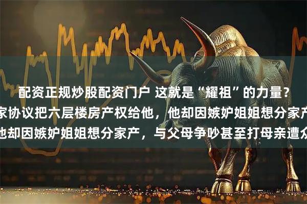 配资正规炒股配资门户 这就是“耀祖”的力量？浙江金华男子父母签分家协议把六层楼房产权给他，他却因嫉妒姐姐想分家产，与父母争吵甚至打母亲遭众怒