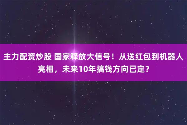 主力配资炒股 国家释放大信号！从送红包到机器人亮相，未来10年搞钱方向已定？
