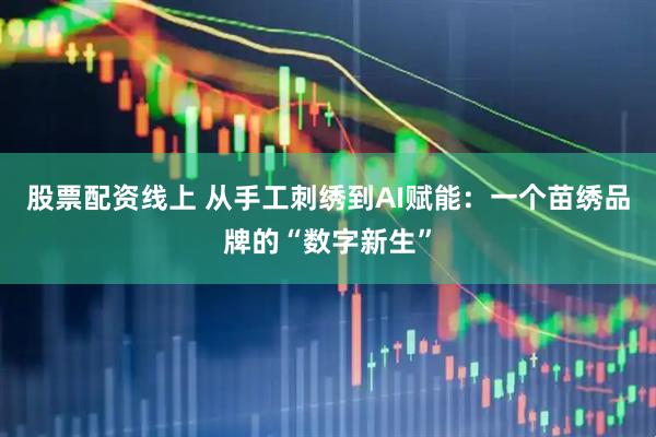 股票配资线上 从手工刺绣到AI赋能：一个苗绣品牌的“数字新生”