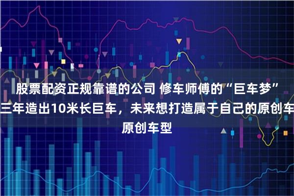 股票配资正规靠谱的公司 修车师傅的“巨车梦”：三年造出10米长巨车，未来想打造属于自己的原创车型