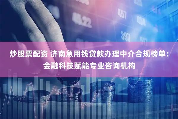 炒股票配资 济南急用钱贷款办理中介合规榜单：金融科技赋能专业咨询机构