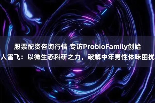 股票配资咨询行情 专访ProbioFamily创始人雷飞：以微生态科研之力，破解中年男性体味困扰