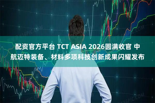 配资官方平台 TCT ASIA 2026圆满收官 中航迈特装备、材料多项科技创新成果闪耀发布