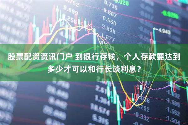 股票配资资讯门户 到银行存钱，个人存款要达到多少才可以和行长谈利息？
