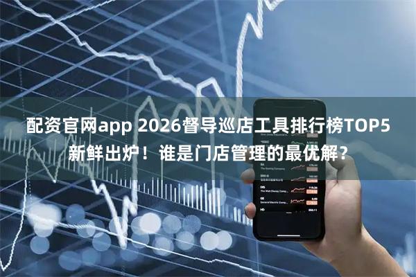 配资官网app 2026督导巡店工具排行榜TOP5新鲜出炉！谁是门店管理的最优解？