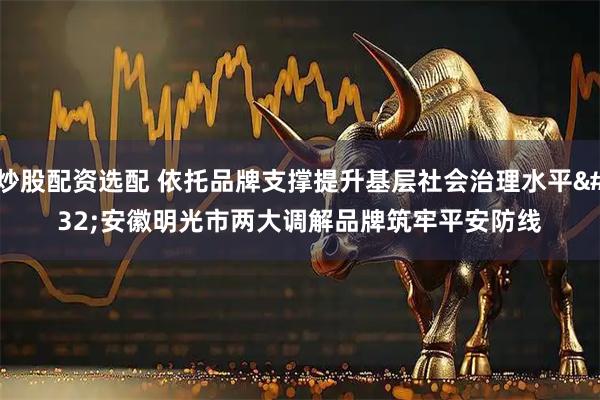 炒股配资选配 依托品牌支撑提升基层社会治理水平 安徽明光市两大调解品牌筑牢平安防线